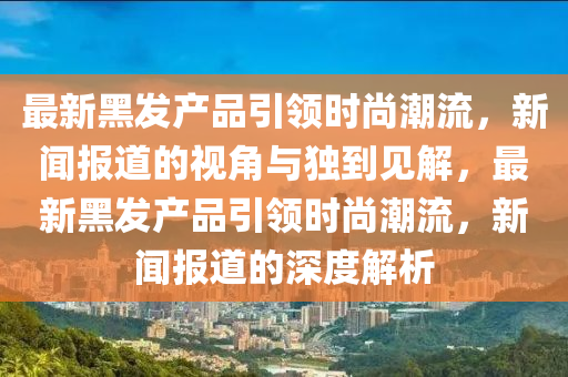 最新黑發(fā)產(chǎn)品引領時尚潮流，新聞報道的視角與獨到見解，最新黑發(fā)產(chǎn)品引領時尚潮流，新聞報道的深度解析