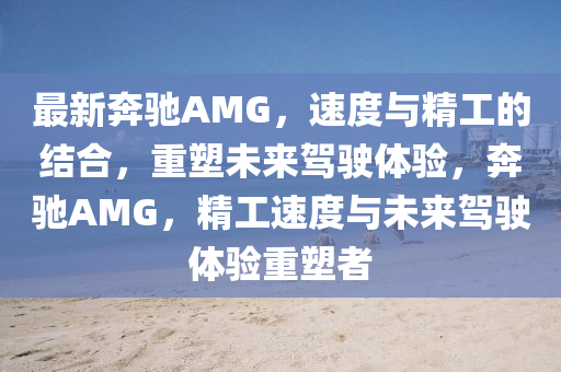 最新奔馳AMG，速度與精工的結合，重塑未來駕駛體驗，奔馳AMG，精工速度與未來駕駛體驗重塑者