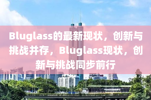 Bluglass的最新現(xiàn)狀，創(chuàng)新與挑戰(zhàn)并存，Bluglass現(xiàn)狀，創(chuàng)新與挑戰(zhàn)同步前行
