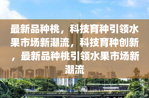 最新品種桃，科技育種引領(lǐng)水果市場新潮流，科技育種創(chuàng)新，最新品種桃引領(lǐng)水果市場新潮流