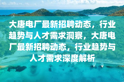 大唐電廠最新招聘動(dòng)態(tài)，行業(yè)趨勢(shì)與人才需求洞察，大唐電廠最新招聘動(dòng)態(tài)，行業(yè)趨勢(shì)與人才需求深度解析