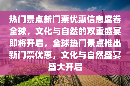 熱門景點新門票優(yōu)惠信息席卷全球，文化與自然的雙重盛宴即將開啟，全球熱門景點推出新門票優(yōu)惠，文化與自然盛宴盛大開啟