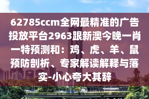 62785ccm全網(wǎng)最精準(zhǔn)的廣告投放平臺(tái)2963跟新澳今晚一肖一特預(yù)測(cè)和：雞、虎、羊、鼠預(yù)防剖析、專家解讀解釋與落實(shí)-小心夸大其辭