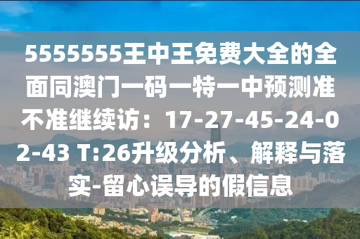 5555555王中王免費(fèi)大全的全面同澳門一碼一特一中預(yù)測(cè)準(zhǔn)不準(zhǔn)繼續(xù)訪：17-27-45-24-02-43 T:26升級(jí)分析、解釋與落實(shí)-留心誤導(dǎo)的假信息