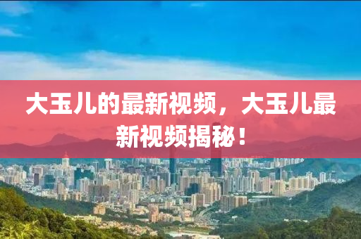 大玉兒的最新視頻，大玉兒最新視頻揭秘！