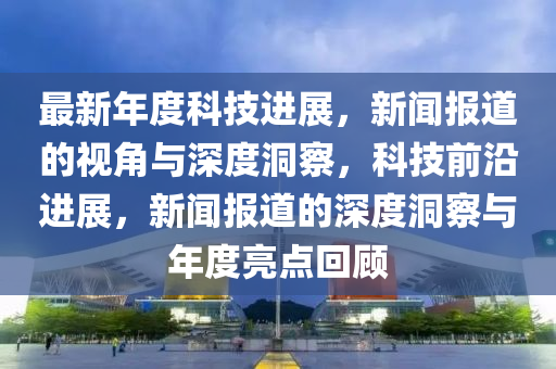 最新年度科技進(jìn)展，新聞報道的視角與深度洞察，科技前沿進(jìn)展，新聞報道的深度洞察與年度亮點回顧