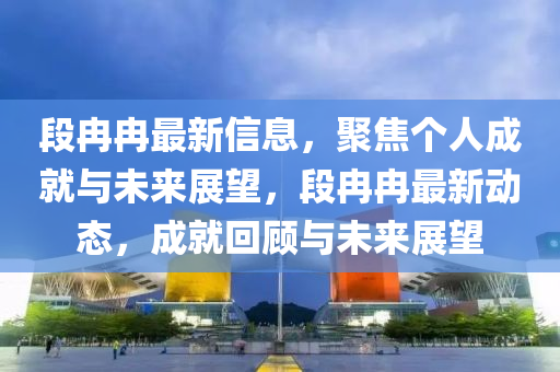 段冉冉最新信息，聚焦個人成就與未來展望，段冉冉最新動態(tài)，成就回顧與未來展望