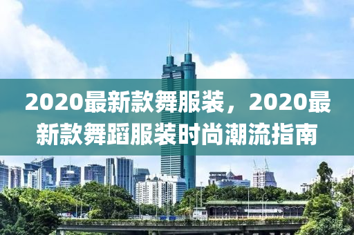 2020最新款舞服裝，2020最新款舞蹈服裝時尚潮流指南