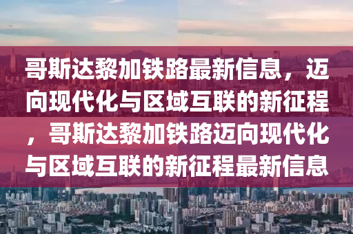 哥斯達黎加鐵路最新信息，邁向現(xiàn)代化與區(qū)域互聯(lián)的新征程，哥斯達黎加鐵路邁向現(xiàn)代化與區(qū)域互聯(lián)的新征程最新信息