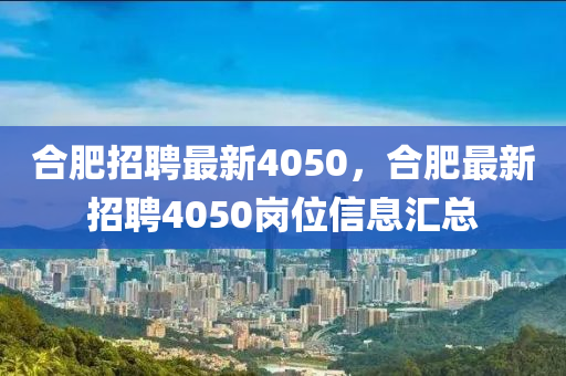 合肥招聘最新4050，合肥最新招聘4050崗位信息匯總