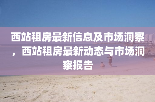 西站租房最新信息及市場洞察，西站租房最新動態(tài)與市場洞察報告