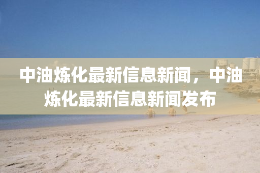 中油煉化最新信息新聞，中油煉化最新信息新聞發(fā)布