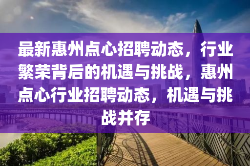 最新惠州點心招聘動態(tài)，行業(yè)繁榮背后的機遇與挑戰(zhàn)，惠州點心行業(yè)招聘動態(tài)，機遇與挑戰(zhàn)并存