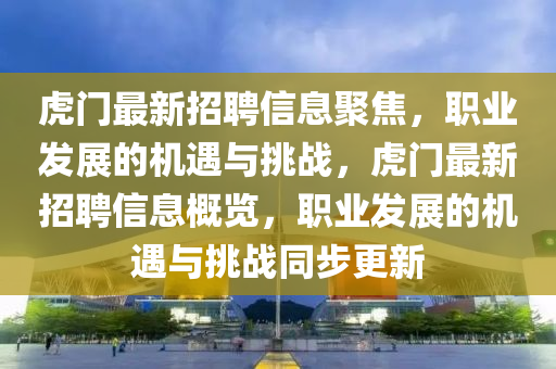 虎門最新招聘信息聚焦，職業(yè)發(fā)展的機(jī)遇與挑戰(zhàn)，虎門最新招聘信息概覽，職業(yè)發(fā)展的機(jī)遇與挑戰(zhàn)同步更新
