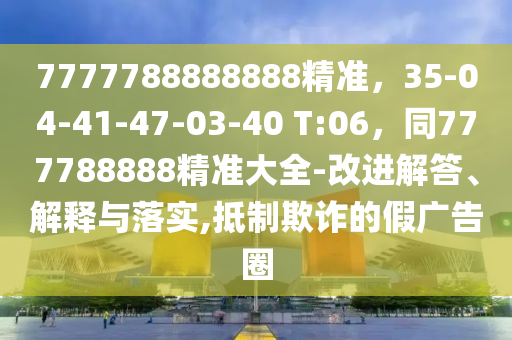 7777788888888精準(zhǔn)，35-04-41-47-03-40 T:06，同777788888精準(zhǔn)大全-改進(jìn)解答、解釋與落實(shí),抵制欺詐的假廣告圈