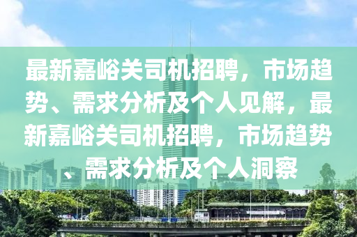 最新嘉峪關(guān)司機(jī)招聘，市場(chǎng)趨勢(shì)、需求分析及個(gè)人見解，最新嘉峪關(guān)司機(jī)招聘，市場(chǎng)趨勢(shì)、需求分析及個(gè)人洞察