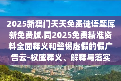2025新澳門天天免費(fèi)謎語題庫新免費(fèi)版.同2025免費(fèi)精準(zhǔn)資料全面釋義和警惕虛假的假廣告云-權(quán)威釋義、解釋與落實(shí)