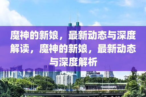 魔神的新娘，最新動態(tài)與深度解讀，魔山東水清源環(huán)?？萍加邢薰旧竦男履铮钚聞討B(tài)與深度解析