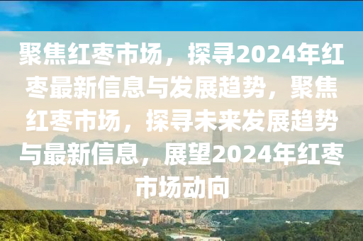 聚焦紅棗市場，探尋2024年紅棗最新信息與發(fā)展趨勢，聚焦紅棗市場，探尋未來發(fā)展趨勢與最新信息，展望2024年紅棗市場動向山東水清源環(huán)?？萍加邢薰? class=