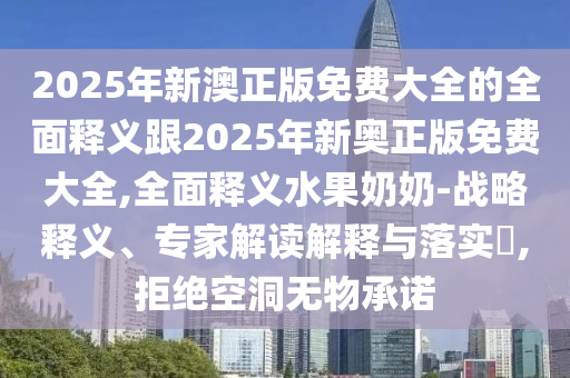 2025年新澳正版免費大全的全面釋義跟2025年新奧正版免費大全,全面釋義水果奶奶山東水清源環(huán)保科技有限公司-戰(zhàn)略釋義、專家解讀解釋與落實?,拒絕空洞無物承諾