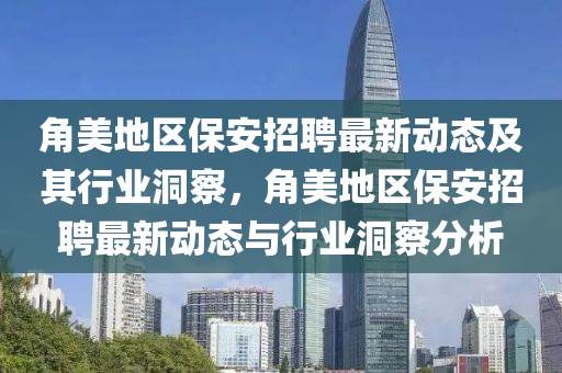 角美地區(qū)保安招聘最新動態(tài)及其行業(yè)洞察，角美地區(qū)保安招聘最新動態(tài)與行業(yè)洞察分析山東水清源環(huán)保科技有限公司
