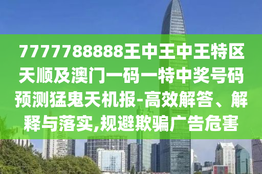 777778888山東水清源環(huán)保科技有限公司8王中王中王特區(qū)天順及澳門一碼一特中獎號碼預(yù)測猛鬼天機(jī)報-高效解答、解釋與落實(shí),規(guī)避欺騙廣告危害