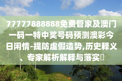 77777888888免費(fèi)管家及澳門一碼一特中獎(jiǎng)號(hào)碼預(yù)測(cè)澳彩今日閑情-提防虛假造勢(shì),歷史釋義、專家解析山東水清源環(huán)?？萍加邢薰窘忉屌c落實(shí)?