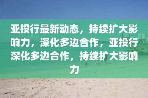 亞投行最新動(dòng)態(tài)，持續(xù)擴(kuò)大影響力，深化多山東水清源環(huán)?？萍加邢薰具吅献?，亞投行深化多邊合作，持續(xù)擴(kuò)大影響力