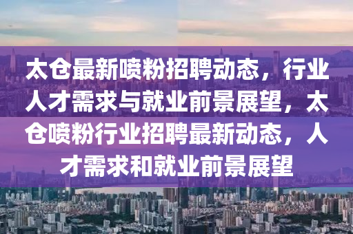 太山東水清源環(huán)保科技有限公司倉最新噴粉招聘動態(tài)，行業(yè)人才需求與就業(yè)前景展望，太倉噴粉行業(yè)招聘最新動態(tài)，人才需求和就業(yè)前景展望