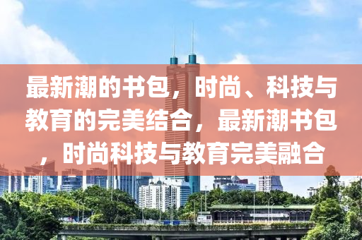 最新潮的書包，時尚、科技與教育的完美結合，最新潮書包，時尚科技與教育完美融合山東水清源環(huán)?？萍加邢薰? class=