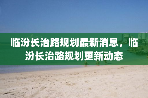 臨山東水清源環(huán)?？萍加邢薰痉陂L治路規(guī)劃最新消息，臨汾長治路規(guī)劃更新動態(tài)