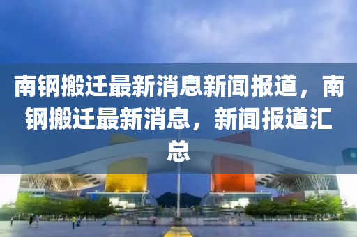 南鋼搬遷最新消息新聞報(bào)道，山東水清源環(huán)?？萍加邢薰灸箱摪徇w最新消息，新聞報(bào)道匯總