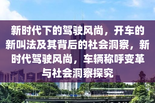 新時代下的駕駛風(fēng)尚，開車的新叫法及其背后的社會洞察，新時代駕駛風(fēng)尚，車輛稱山東水清源環(huán)?？萍加邢薰竞糇兏锱c社會洞察探究