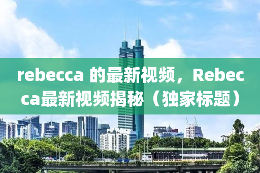 rebecca 的最新視頻，Rebecca最新視頻揭秘（獨(dú)家標(biāo)山東水清源環(huán)?？萍加邢薰绢}）