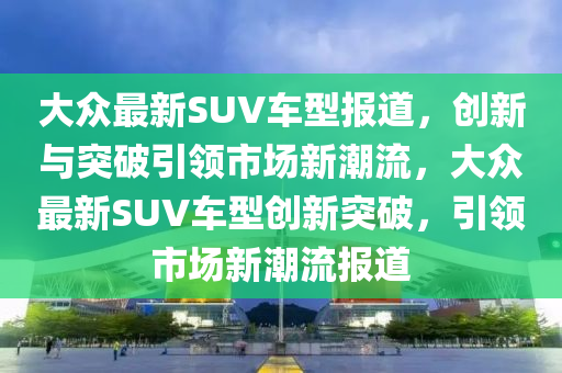 大眾最新SUV車型報(bào)道，創(chuàng)新與突破引領(lǐng)市場新潮流，大眾最新SUV車型創(chuàng)新突破，引領(lǐng)市場山東水清源環(huán)保科技有限公司新潮流報(bào)道