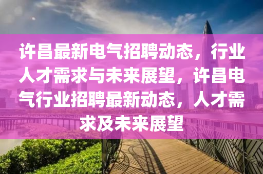 許昌最新電氣招聘動態(tài)，行業(yè)人才需求與未來展望，許昌電氣行業(yè)招聘最新動態(tài)，人才需求及未來展山東水清源環(huán)?？萍加邢薰就? class=