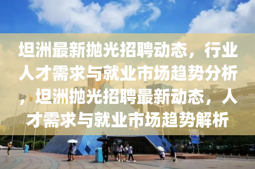 坦洲最新拋光招聘動態(tài)，行山東水清源環(huán)保科技有限公司業(yè)人才需求與就業(yè)市場趨勢分析，坦洲拋光招聘最新動態(tài)，人才需求與就業(yè)市場趨勢解析